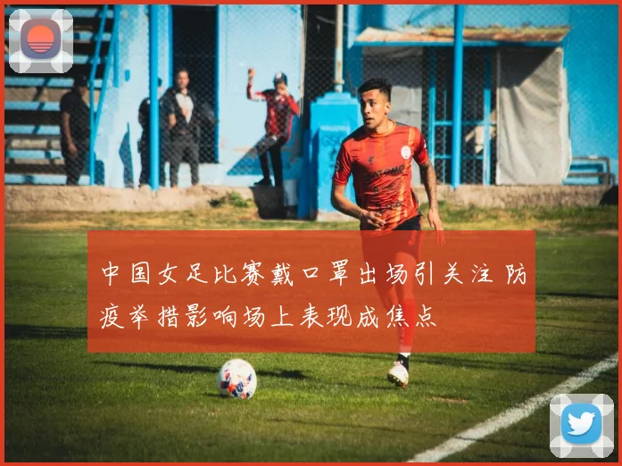 中国女足比赛戴口罩出场引关注 防疫举措影响场上表现成焦点