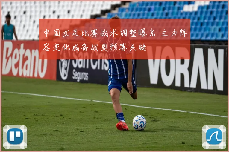 中国女足比赛战术调整曝光 主力阵容变化成备战奥预赛关键