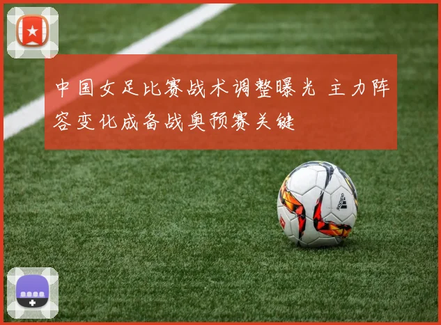 中国女足比赛战术调整曝光 主力阵容变化成备战奥预赛关键