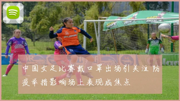 中国女足比赛戴口罩出场引关注 防疫举措影响场上表现成焦点