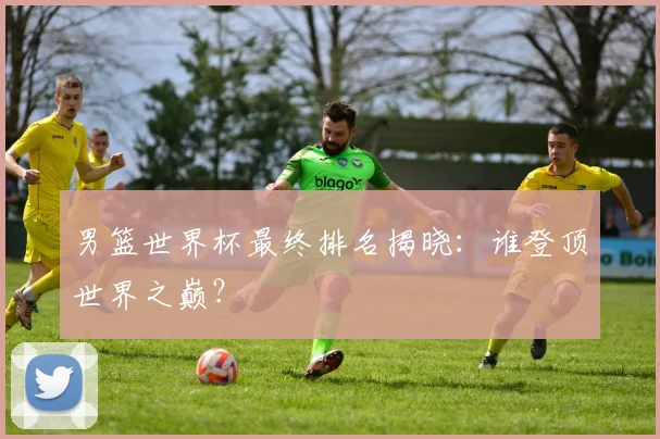 男篮世界杯最终排名揭晓：谁登顶世界之巅？