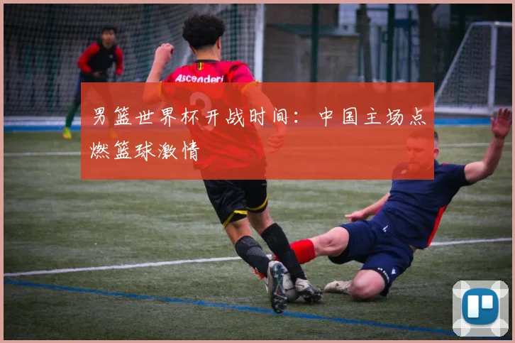 男篮世界杯开战时间：中国主场点燃篮球激情