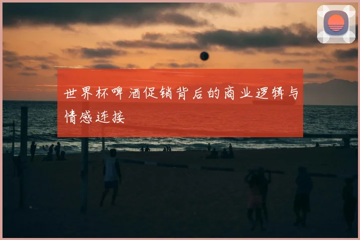 世界杯啤酒促销背后的商业逻辑与情感连接