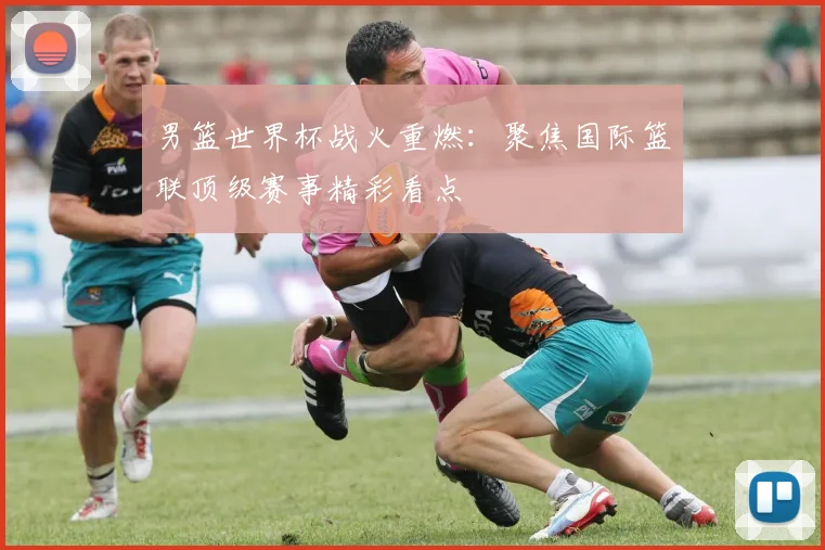 男篮世界杯战火重燃：聚焦国际篮联顶级赛事精彩看点