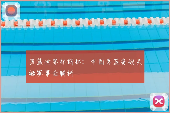 男篮世界杯斯杯：中国男篮备战关键赛事全解析