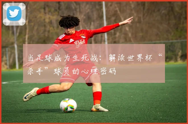 当足球成为生死战：解读世界杯“杀手”球员的心理密码