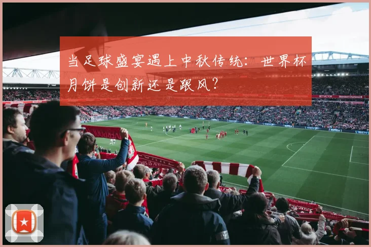 当足球盛宴遇上中秋传统：世界杯月饼是创新还是跟风？
