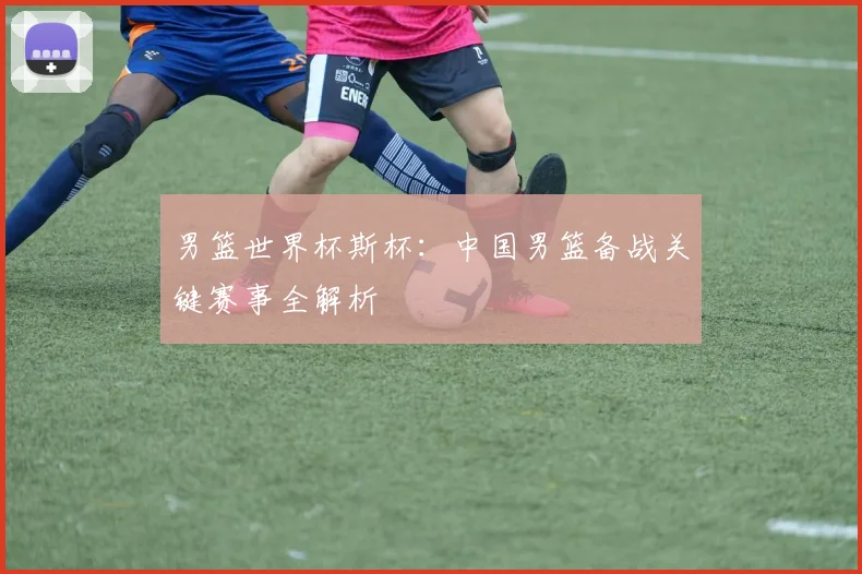 男篮世界杯斯杯：中国男篮备战关键赛事全解析