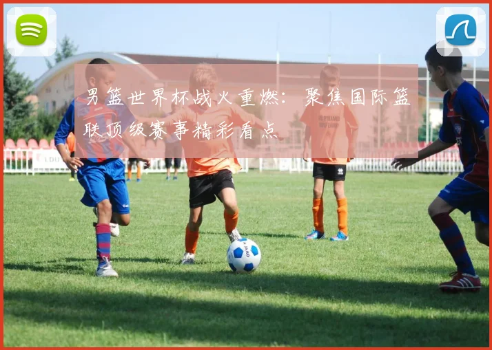 男篮世界杯战火重燃：聚焦国际篮联顶级赛事精彩看点
