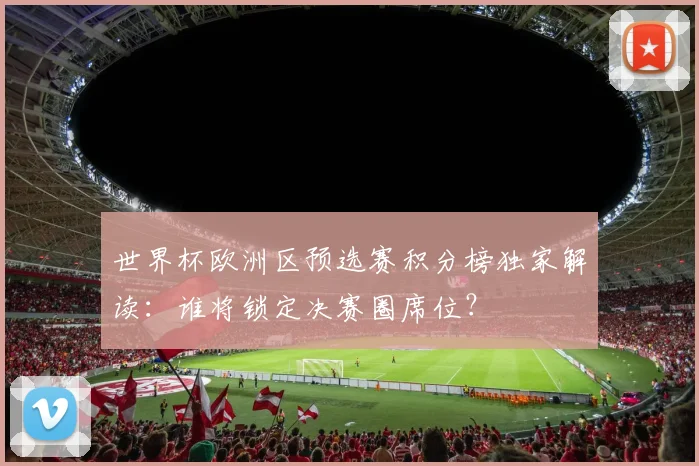 世界杯欧洲区预选赛积分榜独家解读：谁将锁定决赛圈席位？