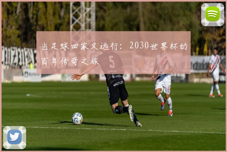 当足球回家又远行：2030世界杯的百年传奇之旅