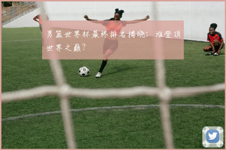 男篮世界杯最终排名揭晓：谁登顶世界之巅？